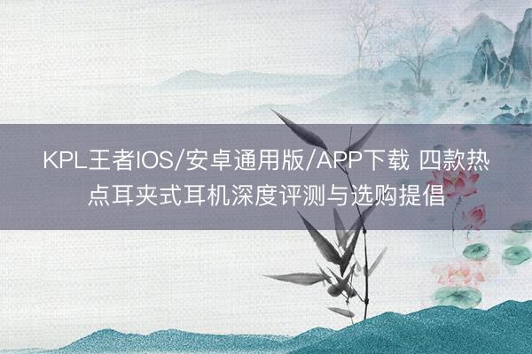 KPL王者IOS/安卓通用版/APP下载 四款热点耳夹式耳机深度评测与选购提倡