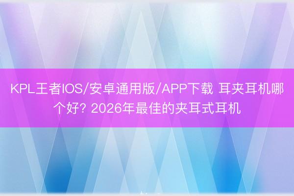 KPL王者IOS/安卓通用版/APP下载 耳夹耳机哪个好? 2026年最佳的夹耳式耳机