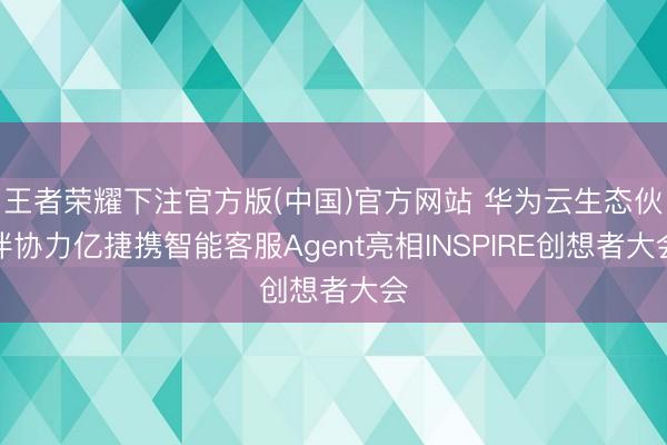 王者荣耀下注官方版(中国)官方网站 华为云生态伙伴协力亿捷携智能客服Agent亮相INSPIRE创想者大会