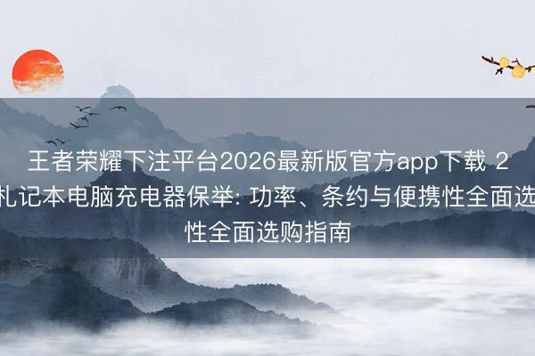 王者荣耀下注平台2026最新版官方app下载 2026年札记本电脑充电器保举: 功率、条约与便携性全面选购指南