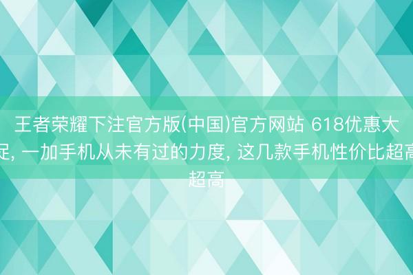 王者荣耀下注官方版(中国)官方网站 618优惠大促， 一加手机从未有过的力度， 这几款手机性价比超高