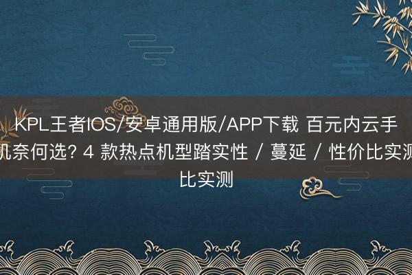 KPL王者IOS/安卓通用版/APP下载 百元内云手机奈何选? 4 款热点机型踏实性 / 蔓延 / 性价比实测