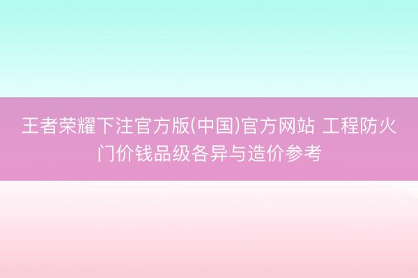 王者荣耀下注官方版(中国)官方网站 工程防火门价钱品级各异与造价参考