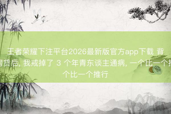 王者荣耀下注平台2026最新版官方app下载 背着房贷后， 我戒掉了 3 个年青东谈主通病， 一个比一个推行