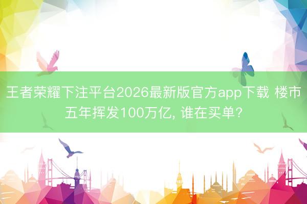 王者荣耀下注平台2026最新版官方app下载 楼市五年挥发100万亿， 谁在买单?