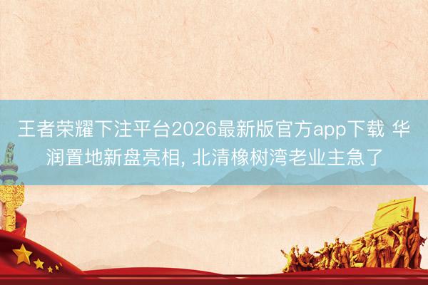 王者荣耀下注平台2026最新版官方app下载 华润置地新盘亮相， 北清橡树湾老业主急了