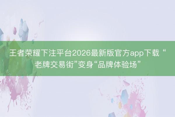 王者荣耀下注平台2026最新版官方app下载 “老牌交易街”变身“品牌体验场”