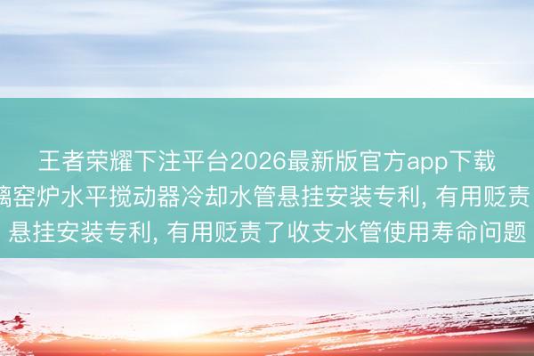 王者荣耀下注平台2026最新版官方app下载 长利玻璃获得新式玻璃窑炉水平搅动器冷却水管悬挂安装专利， 有用贬责了收支水管使用寿命问题