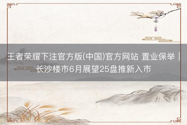 王者荣耀下注官方版(中国)官方网站 置业保举｜长沙楼市6月展望25盘推新入市