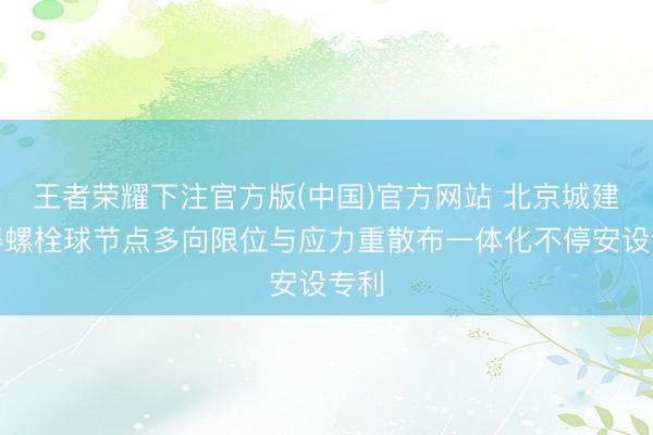 王者荣耀下注官方版(中国)官方网站 北京城建获得螺栓球节点多向限位与应力重散布一体化不停安设专利