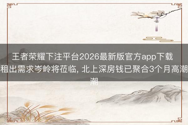 王者荣耀下注平台2026最新版官方app下载 租出需求岑岭将莅临， 北上深房钱已聚合3个月高潮