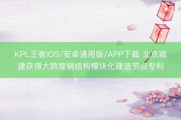 KPL王者IOS/安卓通用版/APP下载 北京城建获得大跨度钢结构模块化建造节点专利