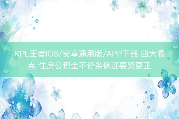 KPL王者IOS/安卓通用版/APP下载 四大看点 住房公积金不停条例迎要紧更正
