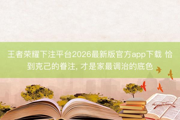 王者荣耀下注平台2026最新版官方app下载 恰到克己的眷注， 才是家最调治的底色