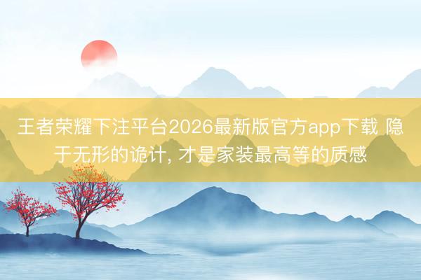 王者荣耀下注平台2026最新版官方app下载 隐于无形的诡计， 才是家装最高等的质感