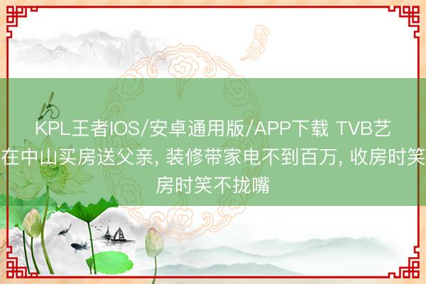 KPL王者IOS/安卓通用版/APP下载 TVB艺东谈主在中山买房送父亲， 装修带家电不到百万， 收房时笑不拢嘴