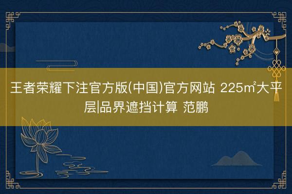 王者荣耀下注官方版(中国)官方网站 225㎡大平层|品界遮挡计算 范鹏