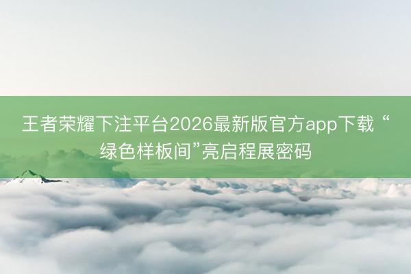 王者荣耀下注平台2026最新版官方app下载 “绿色样板间”亮启程展密码