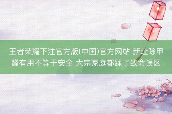 王者荣耀下注官方版(中国)官方网站 新址除甲醛有用不等于安全 大宗家庭都踩了致命误区