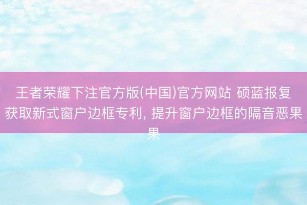 王者荣耀下注官方版(中国)官方网站 硕蓝报复获取新式窗户边框专利， 提升窗户边框的隔音恶果