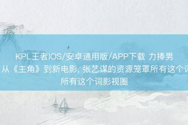 KPL王者IOS/安卓通用版/APP下载 力捧男儿出谈， 从《主角》到新电影， 张艺谋的资源笼罩所有这个词影视圈