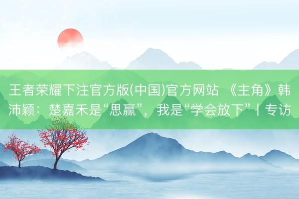 王者荣耀下注官方版(中国)官方网站 《主角》韩沛颖:楚嘉禾是“思赢”,我是“学会放下”丨专访