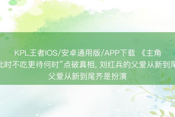 KPL王者IOS/安卓通用版/APP下载 《主角》 一句“此时不吃更待何时”点破真相， 刘红兵的父爱从新到尾齐是扮演