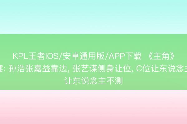 KPL王者IOS/安卓通用版/APP下载 《主角》庆功宴: 孙浩张嘉益靠边， 张艺谋侧身让位， C位让东说念主不测