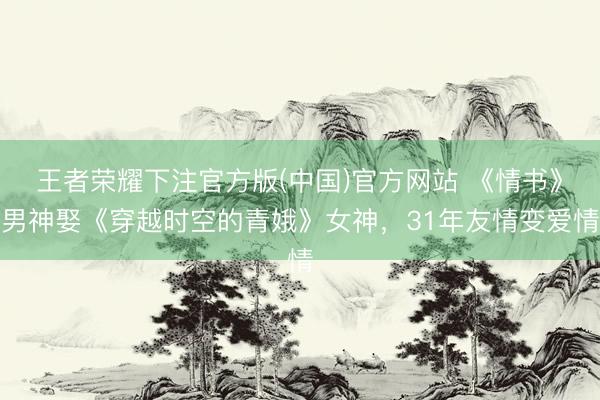 王者荣耀下注官方版(中国)官方网站 《情书》男神娶《穿越时空的青娥》女神，31年友情变爱情