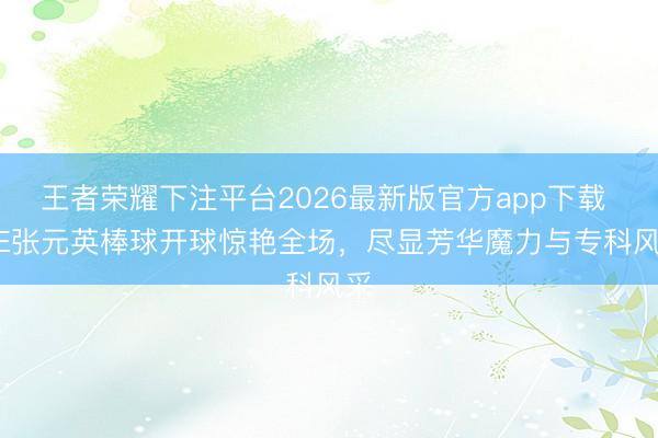 王者荣耀下注平台2026最新版官方app下载 IVE张元英棒球开球惊艳全场,尽显芳华魔力与专科风采