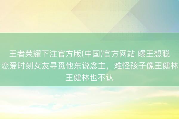 王者荣耀下注官方版(中国)官方网站 曝王想聪被绿！恋爱时刻女友寻觅他东说念主，难怪孩子像王健林也不认