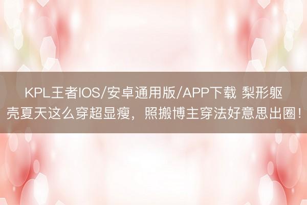 KPL王者IOS/安卓通用版/APP下载 梨形躯壳夏天这么穿超显瘦，照搬博主穿法好意思出圈！