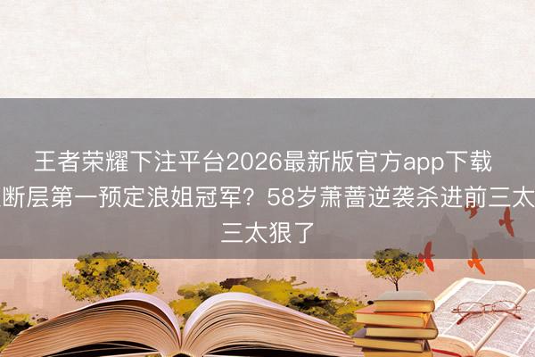 王者荣耀下注平台2026最新版官方app下载 王濛断层第一预定浪姐冠军？58岁萧蔷逆袭杀进前三太狠了