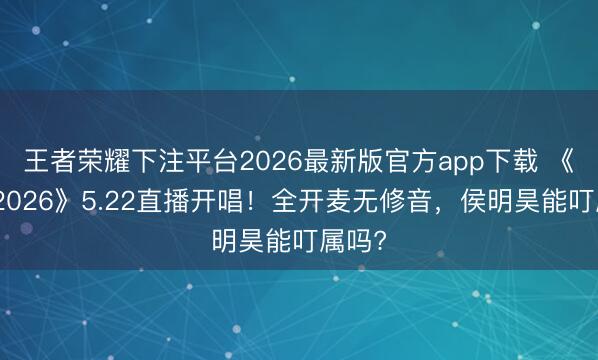 王者荣耀下注平台2026最新版官方app下载 《歌手2026》5.22直播开唱！全开麦无修音，侯明昊能叮属吗?