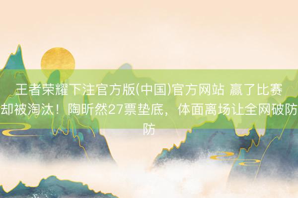 王者荣耀下注官方版(中国)官方网站 赢了比赛却被淘汰！陶昕然27票垫底，体面离场让全网破防