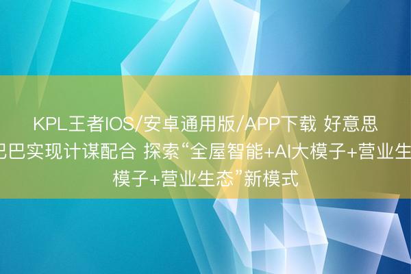 KPL王者IOS/安卓通用版/APP下载 好意思的与阿里巴巴实现计谋配合 探索“全屋智能+AI大模子+营业生态”新模式