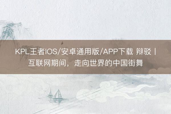 KPL王者IOS/安卓通用版/APP下载 辩驳丨互联网期间，走向世界的中国街舞