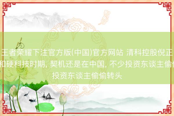王者荣耀下注官方版(中国)官方网站 清科控股倪正东: AI和硬科技时期， 契机还是在中国， 不少投资东谈主偷偷转头