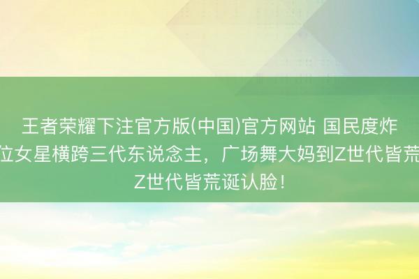 王者荣耀下注官方版(中国)官方网站 国民度炸裂！10位女星横跨三代东说念主，广场舞大妈到Z世代皆荒诞认脸！