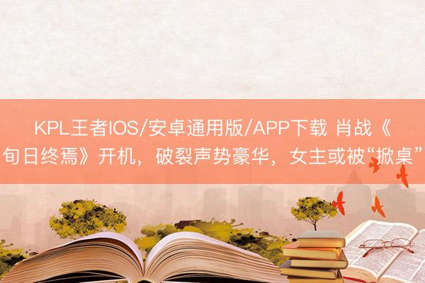 KPL王者IOS/安卓通用版/APP下载 肖战《旬日终焉》开机，破裂声势豪华，女主或被“掀桌”
