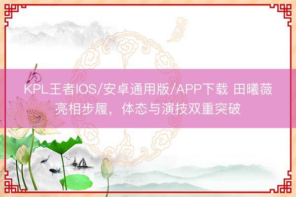 KPL王者IOS/安卓通用版/APP下载 田曦薇亮相步履，体态与演技双重突破