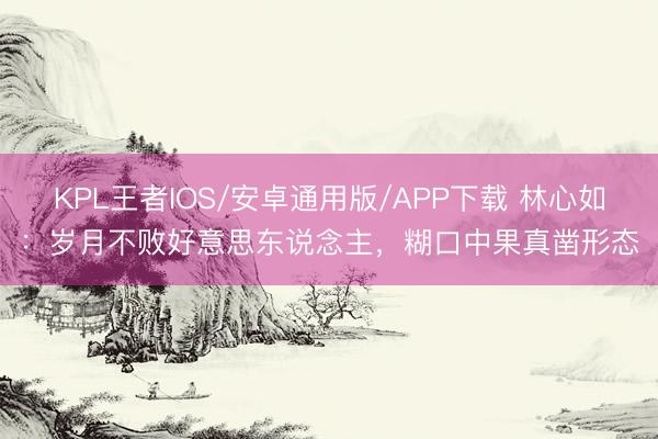KPL王者IOS/安卓通用版/APP下载 林心如：岁月不败好意思东说念主，糊口中果真凿形态