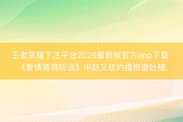 王者荣耀下注平台2026最新版官方app下载 《爱情莫得听说》中赵又廷的推崇遭吐槽