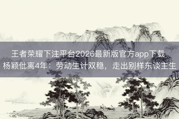 王者荣耀下注平台2026最新版官方app下载 杨颖仳离4年:劳动生计双稳,走出别样东谈主生