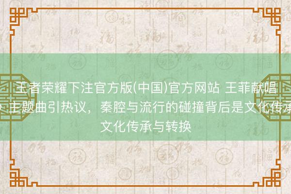 王者荣耀下注官方版(中国)官方网站 王菲献唱《主角》主题曲引热议，秦腔与流行的碰撞背后是文化传承与转换
