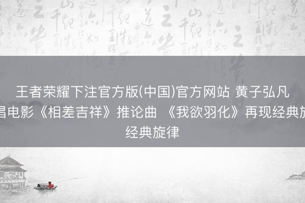 王者荣耀下注官方版(中国)官方网站 黄子弘凡献唱电影《相差吉祥》推论曲 《我欲羽化》再现经典旋律