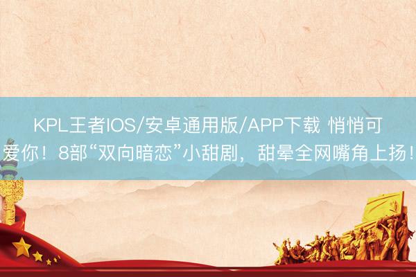 KPL王者IOS/安卓通用版/APP下载 悄悄可爱你！8部“双向暗恋”小甜剧，甜晕全网嘴角上扬！