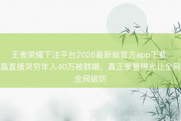 王者荣耀下注平台2026最新版官方app下载 闫学晶直播哭穷年入40万被群嘲，真正家景曝光让全网破防