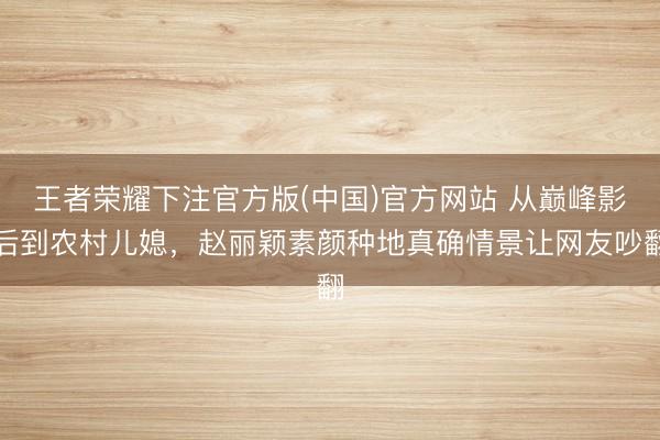 王者荣耀下注官方版(中国)官方网站 从巅峰影后到农村儿媳，赵丽颖素颜种地真确情景让网友吵翻