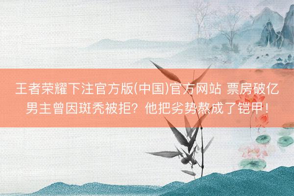 王者荣耀下注官方版(中国)官方网站 票房破亿男主曾因斑秃被拒?他把劣势熬成了铠甲!